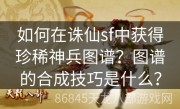 如何在诛仙sf中获得珍稀神兵图谱？图谱的合成技巧是什么？