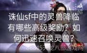 诛仙sf中的灵兽降临有哪些高级奖励？如何迅速召唤灵兽？